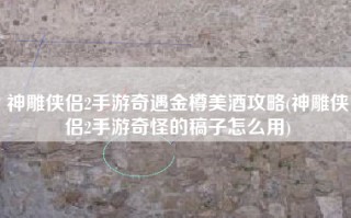 神雕侠侣2手游奇遇金樽美酒攻略(神雕侠侣2手游奇怪的稿子怎么用)