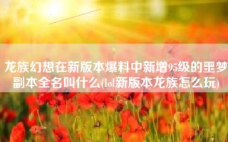 龙族幻想在新版本爆料中新增95级的噩梦副本全名叫什么(lol新版本龙族怎么玩)