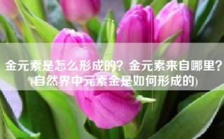 金元素是怎么形成的？金元素来自哪里？(自然界中元素金是如何形成的)