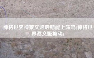 神将世界神蔡文姬后期能上阵吗(神将世界蔡文姬被动)