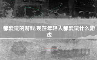都爱玩的游戏,现在年轻人都爱玩什么游戏