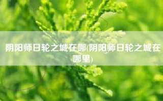 阴阳师日轮之城在哪(阴阳师日轮之城在哪里)