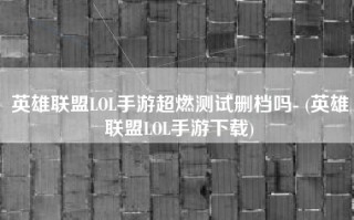 英雄联盟LOL手游超燃测试删档吗- (英雄联盟LOL手游下载)