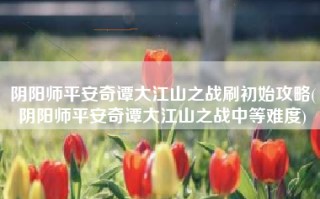 阴阳师平安奇谭大江山之战刷初始攻略(阴阳师平安奇谭大江山之战中等难度)