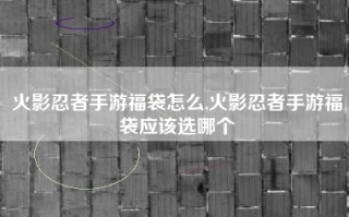 火影忍者手游福袋怎么,火影忍者手游福袋应该选哪个