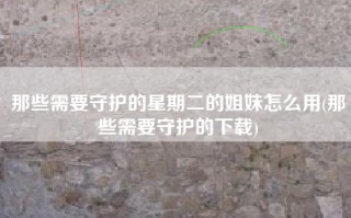 那些需要守护的星期二的姐妹怎么用(那些需要守护的下载)