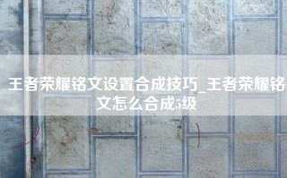 王者荣耀铭文设置合成技巧_王者荣耀铭文怎么合成5级