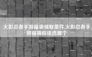 火影忍者手游福袋领取条件,火影忍者手游福袋应该选哪个