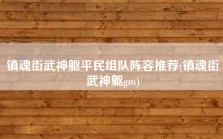镇魂街武神躯平民组队阵容推荐(镇魂街武神躯gm)