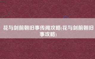 花与剑前朝旧事传闻攻略(花与剑前朝旧事攻略)