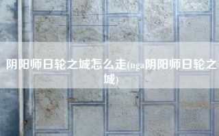 阴阳师日轮之城怎么走(nga阴阳师日轮之城)