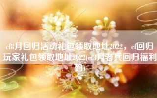 cf8月回归活动礼包领取地址2022，cf回归玩家礼包领取地址2022(cf8月老兵回归福利码)