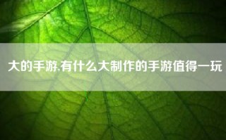 大的手游,有什么大制作的手游值得一玩