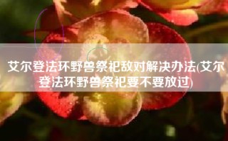艾尔登法环野兽祭祀敌对解决办法(艾尔登法环野兽祭祀要不要放过)