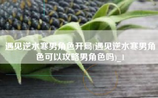 遇见逆水寒男角色开局(遇见逆水寒男角色可以攻略男角色吗)_1