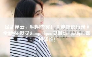足乱浮云，翱翔杳冥！《神都夜行录》全新SSR妖灵&ldquo;灵凰&rdquo;即将降临！
