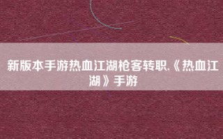 新版本手游热血江湖枪客转职,《热血江湖》手游