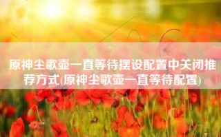 原神尘歌壶一直等待摆设配置中关闭推荐方式(原神尘歌壶一直等待配置)