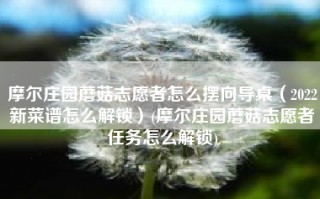 摩尔庄园蘑菇志愿者怎么摆向导桌（2022新菜谱怎么解锁）(摩尔庄园蘑菇志愿者任务怎么解锁)