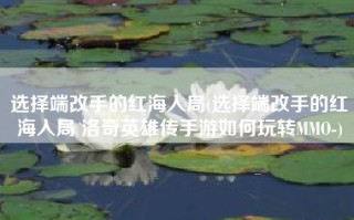 选择端改手的红海入局(选择端改手的红海入局 洛奇英雄传手游如何玩转MMO-)