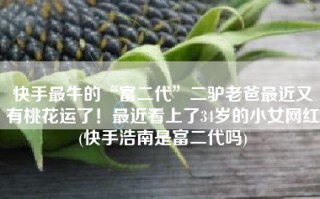 快手最牛的“富二代”二驴老爸最近又有桃花运了！最近看上了34岁的小女网红(快手浩南是富二代吗)