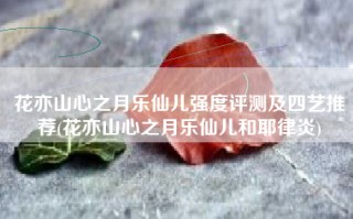 花亦山心之月乐仙儿强度评测及四艺推荐(花亦山心之月乐仙儿和耶律炎)