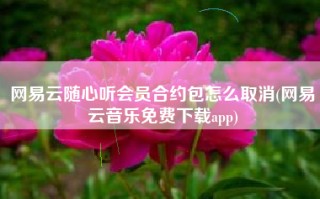 网易云随心听会员合约包怎么取消(网易云音乐免费下载app)