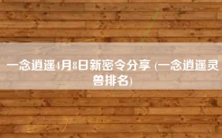 一念逍遥4月8日新密令分享 (一念逍遥灵兽排名)