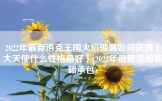 2022年最新洛克王国火焰玻璃如何获得【大天使什么性格最好】(2022年最新洛阳基础承包)