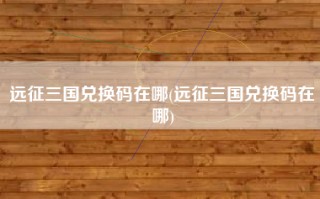 远征三国兑换码在哪(远征三国兑换码在哪)