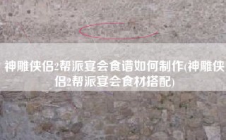 神雕侠侣2帮派宴会食谱如何制作(神雕侠侣2帮派宴会食材搭配)
