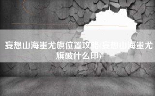 妄想山海蚩尤旗位置攻略(妄想山海蚩尤旗破什么印)