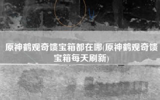 原神鹤观奇馈宝箱都在哪(原神鹤观奇馈宝箱每天刷新)