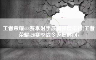 王者荣耀s28赛季射手最新强度排行(王者荣耀s28赛季战令返场时间)
