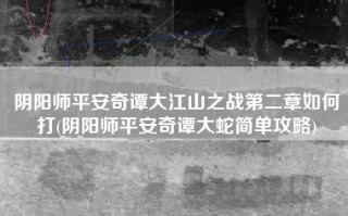 阴阳师平安奇谭大江山之战第二章如何打(阴阳师平安奇谭大蛇简单攻略)