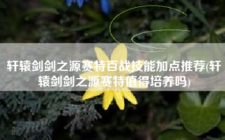 轩辕剑剑之源赛特百战技能加点推荐(轩辕剑剑之源赛特值得培养吗)