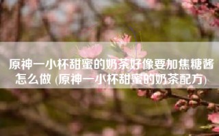 原神一小杯甜蜜的奶茶好像要加焦糖酱怎么做 (原神一小杯甜蜜的奶茶配方)