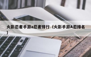 火影忍者手游a忍者排行（火影手游A忍排名）
