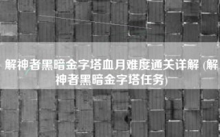 解神者黑暗金字塔血月难度通关详解 (解神者黑暗金字塔任务)