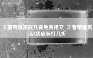 王者荣耀贵族几有免费铭文_王者荣耀贵族8买皮肤打几折