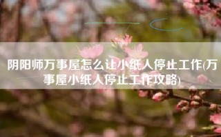 阴阳师万事屋怎么让小纸人停止工作(万事屋小纸人停止工作攻略)