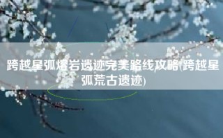 跨越星弧熔岩遗迹完美路线攻略(跨越星弧荒古遗迹)