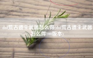 dnf荒古遗尘武器怎么得(dnf荒古遗尘武器怎么得100版本)
