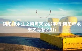阴阳师永生之海每天必做事情(阴阳师永生之海怎么打)