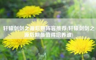 轩辕剑剑之源后期阵容推荐(轩辕剑剑之源后期最值得培养谁)