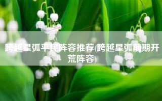 跨越星弧平民阵容推荐(跨越星弧前期开荒阵容)