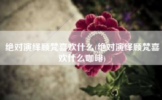 绝对演绎顾梵喜欢什么(绝对演绎顾梵喜欢什么咖啡)