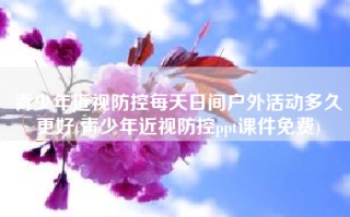 青少年近视防控每天日间户外活动多久更好(青少年近视防控ppt课件免费)