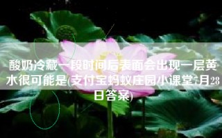 酸奶冷藏一段时间后表面会出现一层黄水很可能是(支付宝蚂蚁庄园小课堂7月28日答案)
