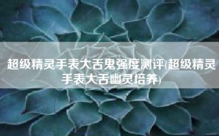 超级精灵手表大舌鬼强度测评(超级精灵手表大舌幽灵培养)